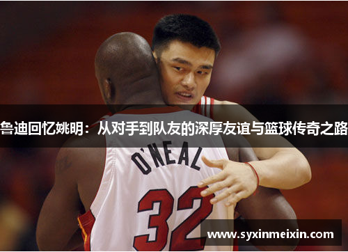 鲁迪回忆姚明：从对手到队友的深厚友谊与篮球传奇之路