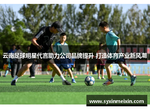 云南足球明星代言助力公司品牌提升 打造体育产业新风潮