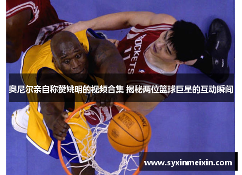 奥尼尔亲自称赞姚明的视频合集 揭秘两位篮球巨星的互动瞬间