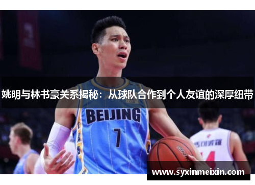 姚明与林书豪关系揭秘：从球队合作到个人友谊的深厚纽带