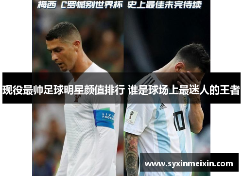 现役最帅足球明星颜值排行 谁是球场上最迷人的王者