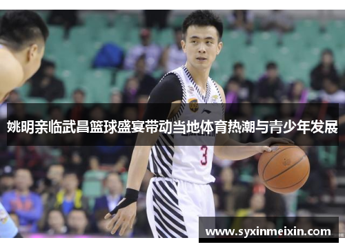 姚明亲临武昌篮球盛宴带动当地体育热潮与青少年发展