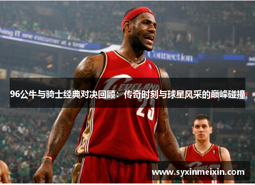 96公牛与骑士经典对决回顾：传奇时刻与球星风采的巅峰碰撞